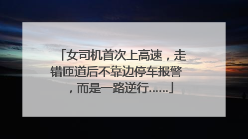 女司机首次上高速，走错匝道后不靠边停车报警，而是一路逆行……