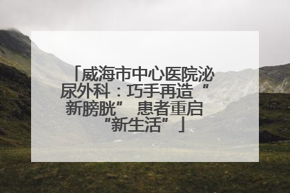 威海市中心医院泌尿外科：巧手再造“新膀胱” 患者重启“新生活”