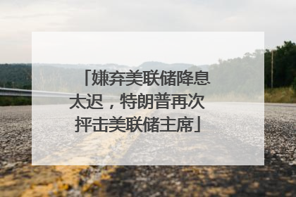 嫌弃美联储降息太迟，特朗普再次抨击美联储主席