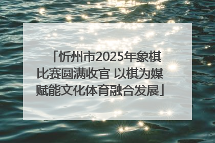 忻州市2025年象棋比赛圆满收官 以棋为媒赋能文化体育融合发展