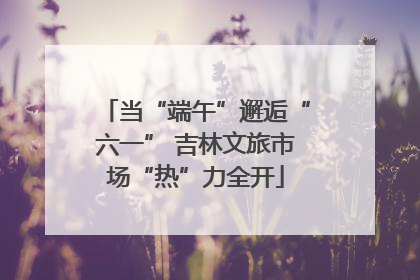 当“端午”邂逅“六一” 吉林文旅市场“热”力全开