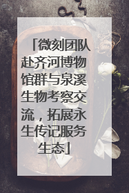 微刻团队赴齐河博物馆群与泉溪生物考察交流，拓展永生传记服务生态