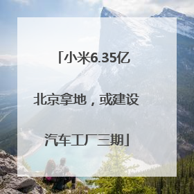 小米6.35亿北京拿地，或建设汽车工厂三期
