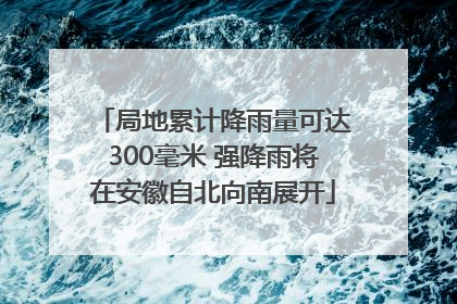 局地累计降雨量可达300毫米 强降雨将在安徽自北向南展开