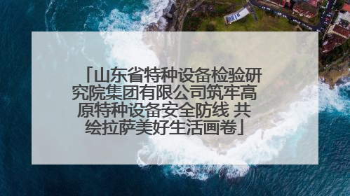 山东省特种设备检验研究院集团有限公司筑牢高原特种设备安全防线 共绘拉萨美好生活画卷
