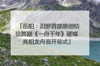 岳阳：汨罗首部原创情景舞剧《一舟千年》璀璨亮相龙舟赛开幕式