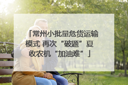常州小批量危货运输模式 再次“破题”夏收农机“加油难”