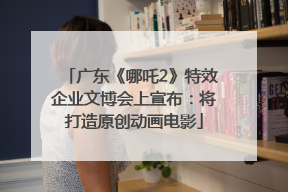 广东《哪吒2》特效企业文博会上宣布：将打造原创动画电影