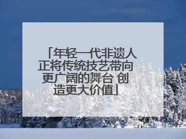 年轻一代非遗人正将传统技艺带向更广阔的舞台 创造更大价值