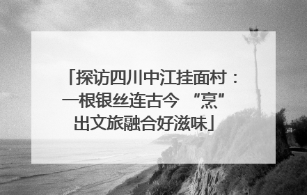 探访四川中江挂面村：一根银丝连古今 “烹”出文旅融合好滋味