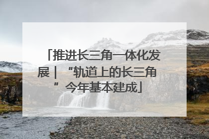 推进长三角一体化发展｜“轨道上的长三角”今年基本建成