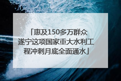 惠及150多万群众 遂宁这项国家重大水利工程冲刺月底全面通水