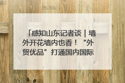 感知山东记者谈｜墙外开花墙内也香！“外贸优品”打通国内国际市场“旋转门”