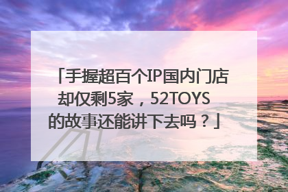 手握超百个IP国内门店却仅剩5家，52TOYS的故事还能讲下去吗？