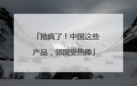 抢疯了！中国这些产品，邻国受热捧