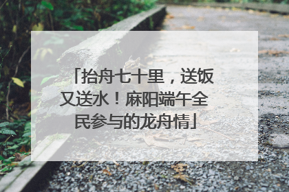 抬舟七十里，送饭又送水！麻阳端午全民参与的龙舟情