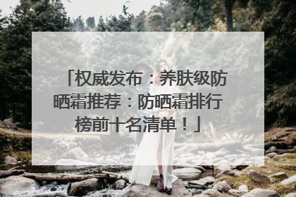 权威发布：养肤级防晒霜推荐：防晒霜排行榜前十名清单！