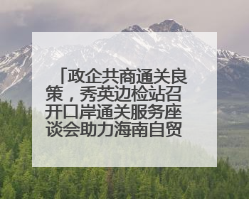 政企共商通关良策，秀英边检站召开口岸通关服务座谈会助力海南自贸港建设