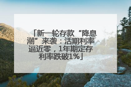 新一轮存款“降息潮”来袭：活期利率逼近零，1年期定存利率跌破1%