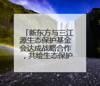 新东方与三江源生态保护基金会达成战略合作，共绘生态保护与教育公益新蓝图