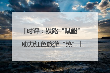 时评：铁路“赋能” 助力红色旅游“热”