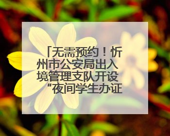 无需预约！忻州市公安局出入境管理支队开设“夜间学生办证专场”