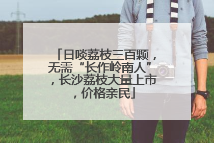 日啖荔枝三百颗，无需“长作岭南人”，长沙荔枝大量上市，价格亲民