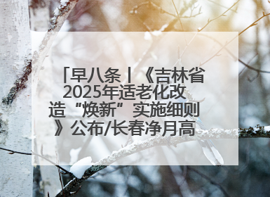 早八条丨《吉林省2025年适老化改造“焕新”实施细则》公布/长春净月高新区将发放200万元汽车消费券！