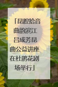 昆腔拾音 曲韵滨江 吕成芳昆曲公益讲座在杜鹃花剧场举行