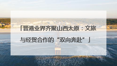 晋港业界齐聚山西太原：文旅与经贸合作的“双向奔赴”