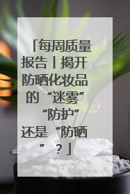 每周质量报告丨揭开防晒化妆品的“迷雾” “防护”还是“防晒”？