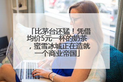 比茅台还猛！凭借均价5元一杯的奶茶，蜜雪冰城正在造就一个商业帝国