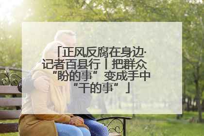 正风反腐在身边·记者百县行丨把群众“盼的事”变成手中“干的事”