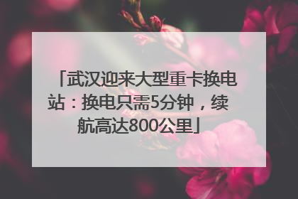 武汉迎来大型重卡换电站：换电只需5分钟，续航高达800公里