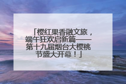 樱红果香融文旅，端午狂欢启新篇——第十九届烟台大樱桃节盛大开幕！