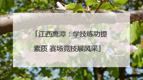 江西鹰潭：学技练功提素质 赛场竞技展风采