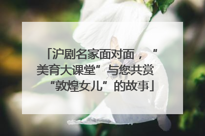 沪剧名家面对面，“美育大课堂”与您共赏“敦煌女儿”的故事