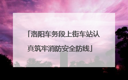 洛阳车务段上街车站认真筑牢消防安全防线