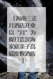 海南三正月酒店开业以“月”为媒打造滨海家庭亲子高端度假酒店