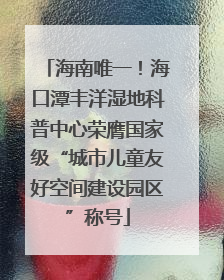 海南唯一！海口潭丰洋湿地科普中心荣膺国家级“城市儿童友好空间建设园区”称号