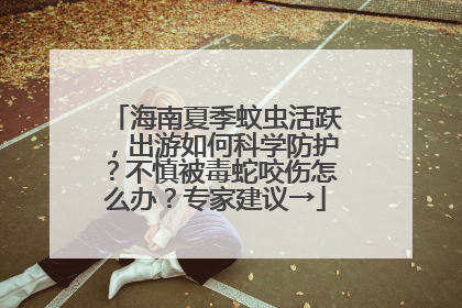 海南夏季蚊虫活跃，出游如何科学防护？不慎被毒蛇咬伤怎么办？专家建议→