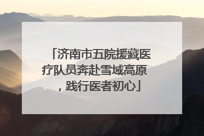 济南市五院援藏医疗队员奔赴雪域高原，践行医者初心