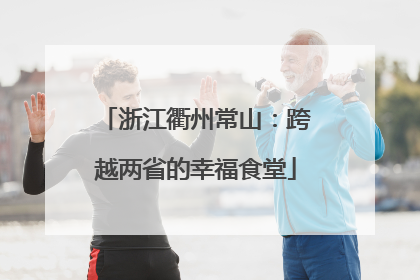 浙江衢州常山：跨越两省的幸福食堂