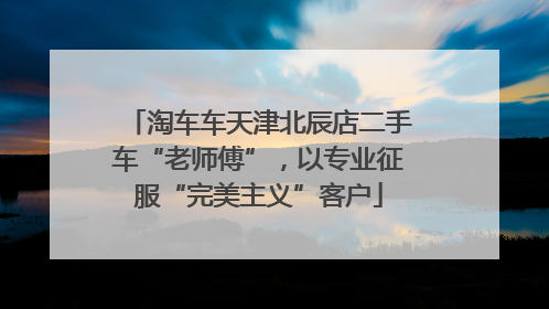 淘车车天津北辰店二手车“老师傅”，以专业征服“完美主义”客户