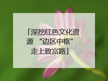 深挖红色文化资源 “边区中枢”走上致富路