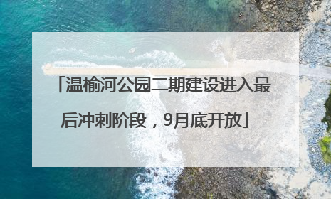 温榆河公园二期建设进入最后冲刺阶段，9月底开放