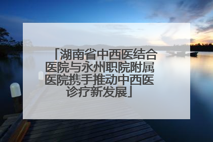 湖南省中西医结合医院与永州职院附属医院携手推动中西医诊疗新发展