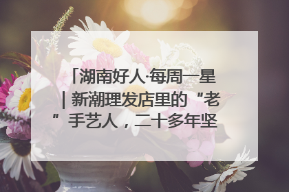 湖南好人·每周一星｜新潮理发店里的“老”手艺人，二十多年坚持5元理发不涨价
