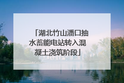 湖北竹山潘口抽水蓄能电站转入混凝土浇筑阶段