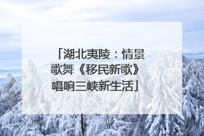 湖北夷陵：情景歌舞《移民新歌》唱响三峡新生活